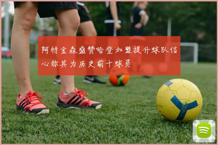 阿特金森盛赞哈登加盟提升球队信心称其为历史前十球员