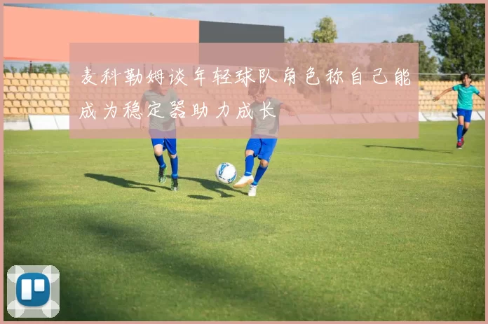 麦科勒姆谈年轻球队角色称自己能成为稳定器助力成长