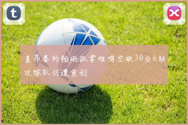 基昂泰约翰逊孤掌难鸣空砍30分6助攻球队仍遭重创